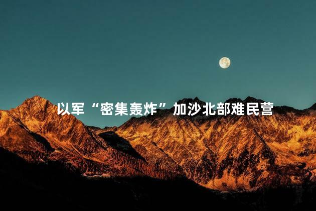 以军“密集轰炸”加沙北部难民营