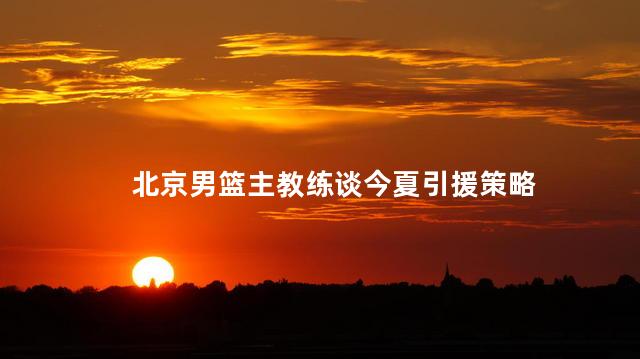 北京男篮主教练谈今夏引援策略