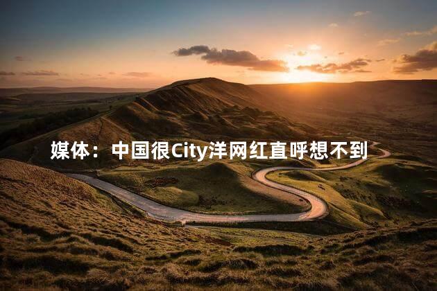 媒体：中国很City洋网红直呼想不到