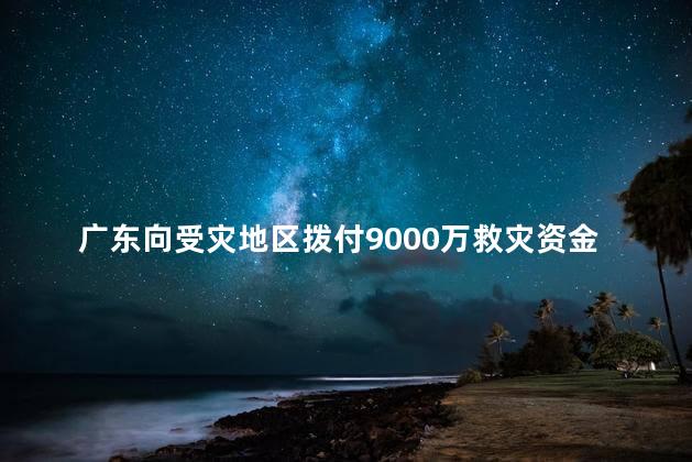 广东向受灾地区拨付9000万救灾资金